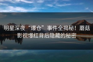 明星深夜“爆仓”事件全揭秘！蘑菇影视爆红背后隐藏的秘密