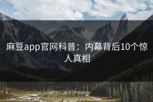 麻豆app官网科普：内幕背后10个惊人真相