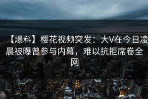 【爆料】樱花视频突发：大V在今日凌晨被曝曾参与内幕，难以抗拒席卷全网