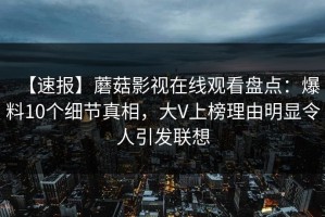 【速报】蘑菇影视在线观看盘点：爆料10个细节真相，大V上榜理由明显令人引发联想
