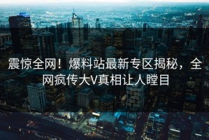 震惊全网！爆料站最新专区揭秘，全网疯传大V真相让人瞠目