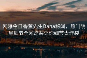 网曝今日香蕉先生Bana秘闻，热门明星细节全网炸裂让你细节太炸裂