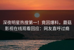 深夜明星热搜第一！竟因爆料，蘑菇影视在线观看回应：网友直呼过瘾
