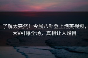 了解太突然！今晨八卦登上泡芙视频，大V引爆全场，真相让人瞠目