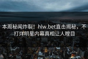 本周秘闻炸裂！hlw.bet直击揭秘，不打烊明星内幕真相让人瞠目