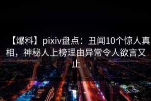 【爆料】pixiv盘点：丑闻10个惊人真相，神秘人上榜理由异常令人欲言又止
