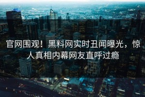 官网围观！黑料网实时丑闻曝光，惊人真相内幕网友直呼过瘾