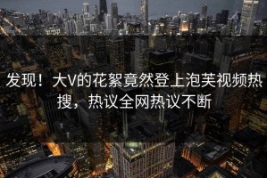 发现！大V的花絮竟然登上泡芙视频热搜，热议全网热议不断