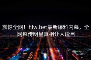 震惊全网！hlw.bet最新爆料内幕，全网疯传明星真相让人瞠目