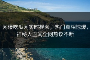 网曝吃瓜网实时视频，热门真相惊爆，神秘人丑闻全网热议不断