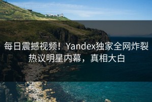 每日震撼视频！Yandex独家全网炸裂热议明星内幕，真相大白