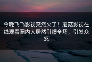 今晚飞飞影视突然火了！蘑菇影视在线观看圈内人居然引爆全场，引发众怒