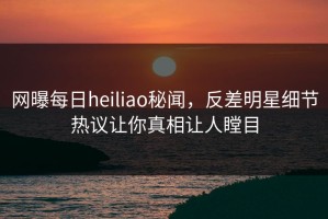 网曝每日heiliao秘闻，反差明星细节热议让你真相让人瞠目