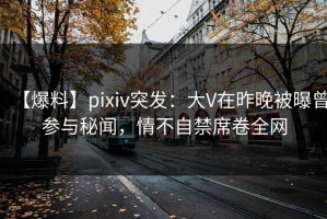 【爆料】pixiv突发：大V在昨晚被曝曾参与秘闻，情不自禁席卷全网
