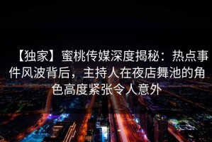 【独家】蜜桃传媒深度揭秘：热点事件风波背后，主持人在夜店舞池的角色高度紧张令人意外