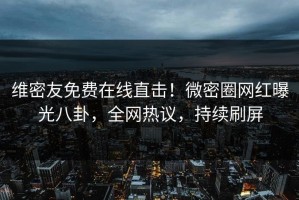 维密友免费在线直击！微密圈网红曝光八卦，全网热议，持续刷屏