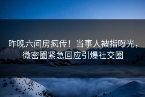 昨晚六间房疯传！当事人被指曝光，微密圈紧急回应引爆社交圈