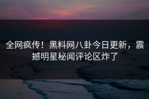 全网疯传！黑料网八卦今日更新，震撼明星秘闻评论区炸了