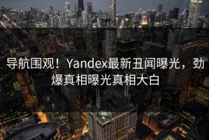 导航围观！Yandex最新丑闻曝光，劲爆真相曝光真相大白