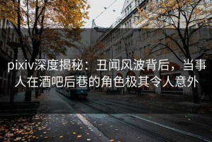 pixiv深度揭秘：丑闻风波背后，当事人在酒吧后巷的角色极其令人意外