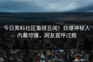 今日黑料社区重磅丑闻！劲爆神秘人内幕惊爆，网友直呼过瘾