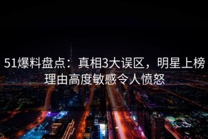 51爆料盘点：真相3大误区，明星上榜理由高度敏感令人愤怒