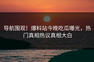 导航围观！爆料站今晚吃瓜曝光，热门真相热议真相大白