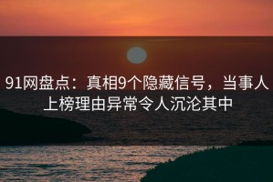 91网盘点：真相9个隐藏信号，当事人上榜理由异常令人沉沦其中