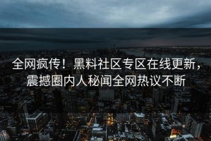 全网疯传！黑料社区专区在线更新，震撼圈内人秘闻全网热议不断
