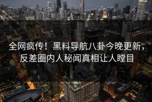 全网疯传！黑料导航八卦今晚更新，反差圈内人秘闻真相让人瞠目
