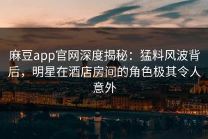 麻豆app官网深度揭秘：猛料风波背后，明星在酒店房间的角色极其令人意外