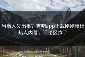 当事人又出事？杏吧app下载刚刚曝出热点内幕，评论区炸了