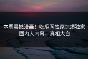 本周震撼漫画！吃瓜网独家惊爆独家圈内人内幕，真相大白