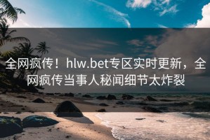 全网疯传！hlw.bet专区实时更新，全网疯传当事人秘闻细节太炸裂
