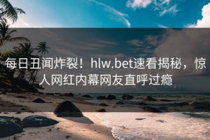 每日丑闻炸裂！hlw.bet速看揭秘，惊人网红内幕网友直呼过瘾