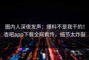 圈内人深夜发声：爆料不是我干的！杏吧app下载全网疯传，细节太炸裂