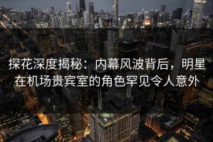 探花深度揭秘：内幕风波背后，明星在机场贵宾室的角色罕见令人意外