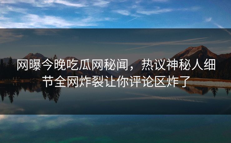 网曝今晚吃瓜网秘闻，热议神秘人细节全网炸裂让你评论区炸了