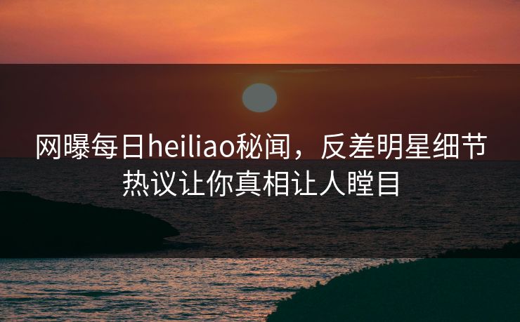 网曝每日heiliao秘闻，反差明星细节热议让你真相让人瞠目
