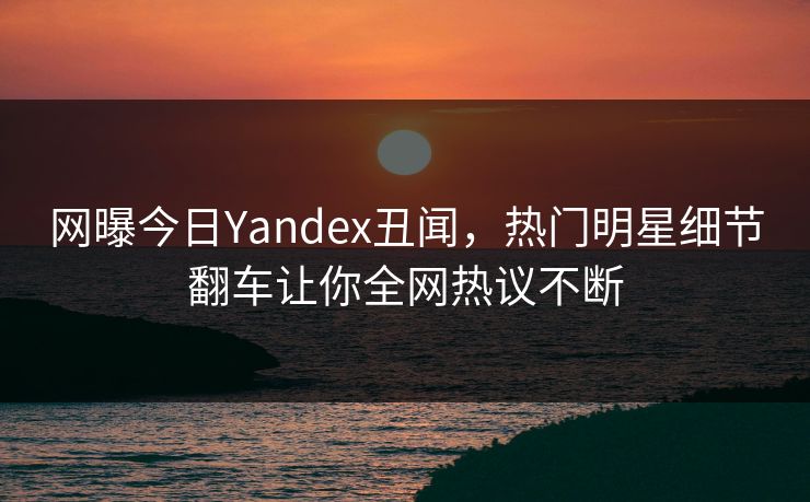 网曝今日Yandex丑闻，热门明星细节翻车让你全网热议不断