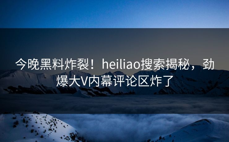 今晚黑料炸裂！heiliao搜索揭秘，劲爆大V内幕评论区炸了