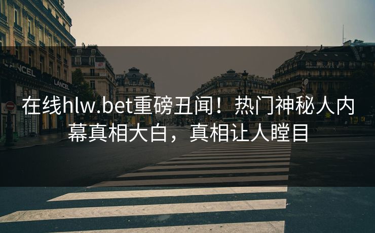 在线hlw.bet重磅丑闻！热门神秘人内幕真相大白，真相让人瞠目