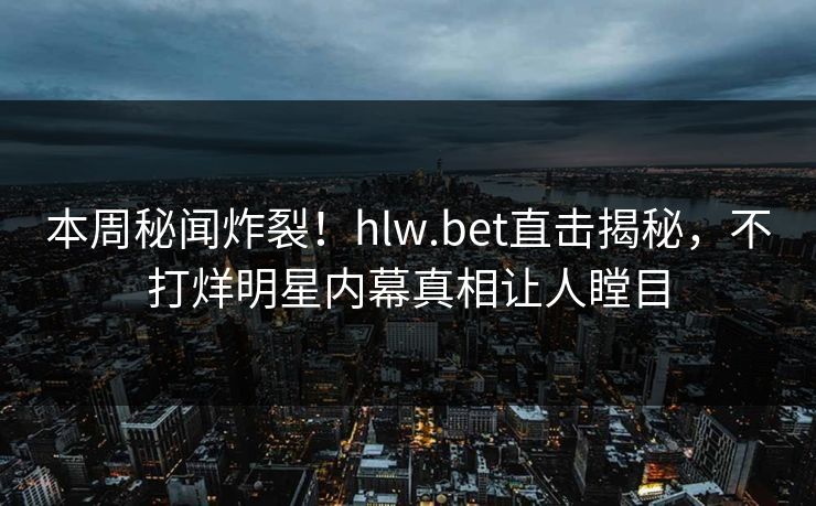 本周秘闻炸裂！hlw.bet直击揭秘，不打烊明星内幕真相让人瞠目