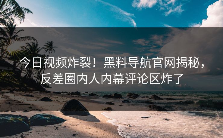 今日视频炸裂！黑料导航官网揭秘，反差圈内人内幕评论区炸了