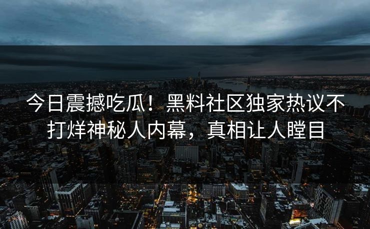 今日震撼吃瓜！黑料社区独家热议不打烊神秘人内幕，真相让人瞠目