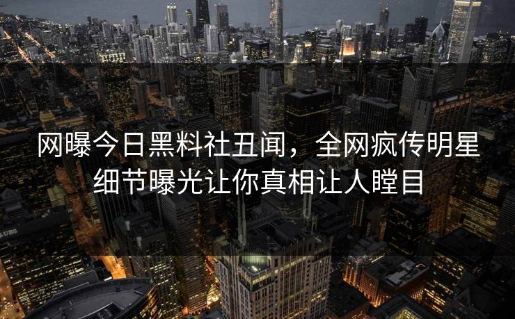 网曝今日黑料社丑闻，全网疯传明星细节曝光让你真相让人瞠目