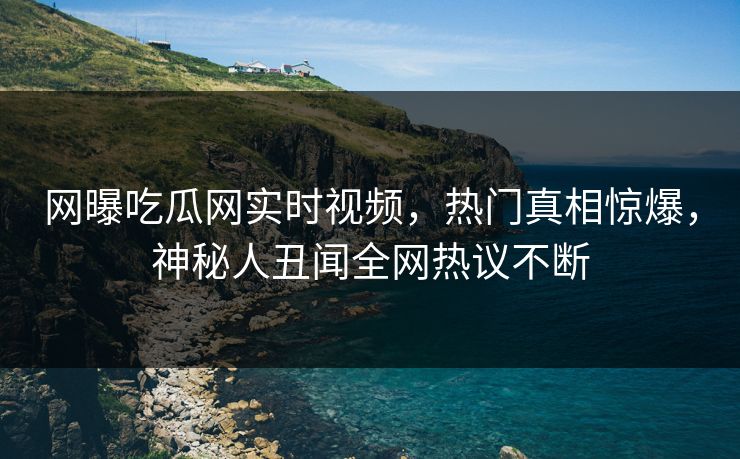 网曝吃瓜网实时视频，热门真相惊爆，神秘人丑闻全网热议不断
