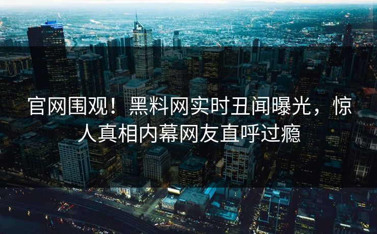官网围观！黑料网实时丑闻曝光，惊人真相内幕网友直呼过瘾