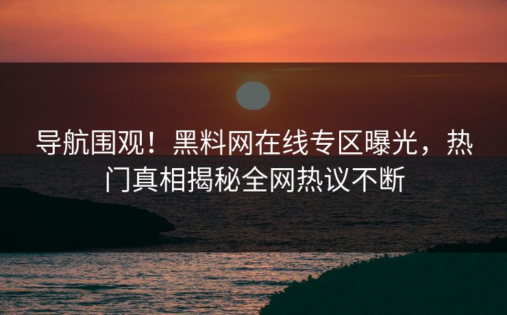 导航围观！黑料网在线专区曝光，热门真相揭秘全网热议不断