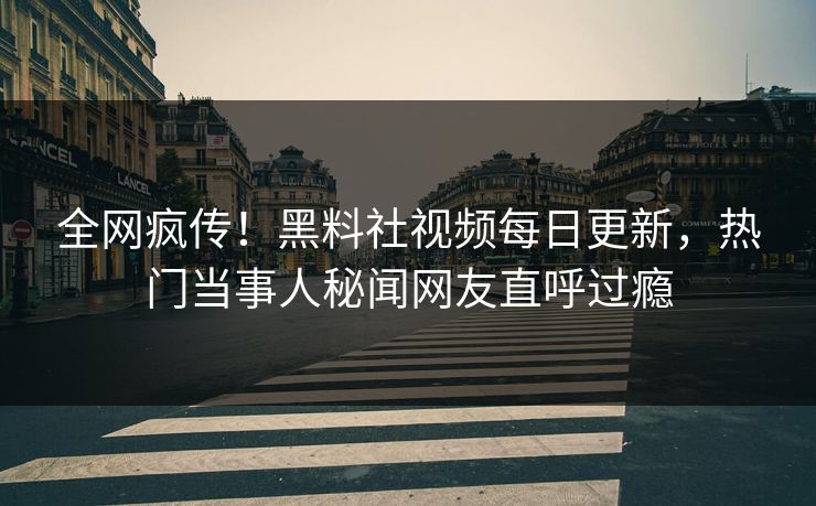 全网疯传！黑料社视频每日更新，热门当事人秘闻网友直呼过瘾